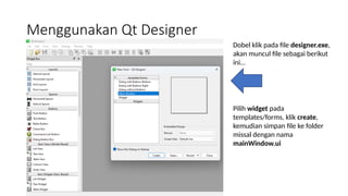 Menggunakan Qt Designer
Dobel klik pada file designer.exe,
akan muncul file sebagai berikut
ini…
Pilih widget pada
templates/forms, klik create,
kemudian simpan file ke folder
missal dengan nama
mainWindow.ui
 