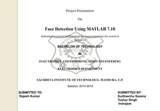 Project Presentation
On
Face Detection Using MATLAB 7.10
Submitted in partial fulfillment of the requirements for the award of
Degree of
BACHELOR OF TECHNOLOGY
IN
ELECTRONICS AND COMMUNICATION ENGINEERING
ELECTRONICS DEPARTMENT
SACHDEVA INSTITUTE OF TECHNOLOGY, MATHURA, U.P.
Session: 2014-2015
SUBMITTED TO: SUBMITTED BY:
Rajesh Kumar Sudhasnhu Saxena
Tushar Singh
Indrajeet
 