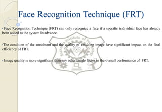 Face Recognition Technique (FRT)
• Face Recognition Technique (FRT) can only recognize a face if a specific individual face has already
been added to the system in advance.
•The condition of the enrolment and the quality of resulting image have significant impact on the final
efficiency of FRT.
• Image quality is more significant than any other single factor in the overall performance of FRT.
 
