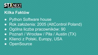 Kilka Faktów
●
●
●
●
●
●

Python Software house
Rok założenia: 2005 (AltControl Poland)
Ogólna liczba pracowników: 90
Poznań / Wrocław / Piła / Austin (TX)
Klienci z Polski, Europy, USA
OpenSource

 