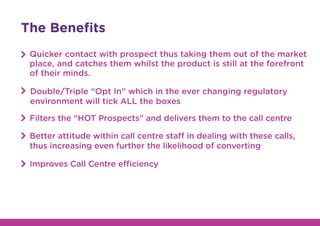 The Beneﬁts
Quicker contact with prospect thus taking them out of the market
place, and catches them whilst the product is still at the forefront
of their minds.
Double/Triple “Opt In” which in the ever changing regulatory
environment will tick ALL the boxes
Filters the “HOT Prospects” and delivers them to the call centre
Better attitude within call centre staff in dealing with these calls,
thus increasing even further the likelihood of converting
Improves Call Centre efficiency
 