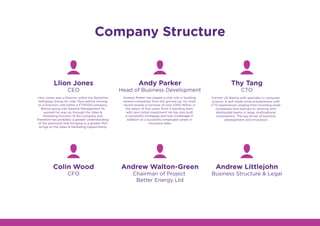 Company Structure
Andy Parker
Head of Business Development
Llion Jones
CEO
Thy Tang
CTO
Andrew Walton-Green
Chairman of Project
Better Energy Ltd
Colin Wood
CFO
Andrew Littlejohn
Business Structure & Legal
Llion Jones was a Director within the Berkshire
Hathaway Group for over 15yrs before moving
to a Directors role within a FTSE100 company.
Before going into General Management he
worked his way up through the Sales &
Marketing function of the company and
therefore has probably a greater understanding
of the pressures that bringing in a greater ROI
brings to the Sales & Marketing Departments.
Andrew Parker has played a vital role in building
several companies from the ground up, his most
recent boasts a turnover of over £200 Million in
the space of four years from a standing start,
with zero initial investment! He has also built
a successful mortgage and loan brokerage in
addition to a successful employed career in
insurance sales.
Former US Marine with specialty in computer
science. A self-made serial entrepreneur with
CTO experiences ranging from founding small
companies and startups to working with
distributed teams in large, multinational
corporations. The key driver of business
development and innovation.
 