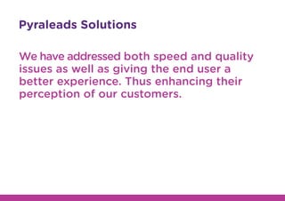 Pyraleads Solutions
We have addressed both speed and quality
issues as well as giving the end user a
better experience. Thus enhancing their
perception of our customers.
 
