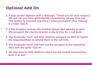 Optional Add On
A pop up box appears with a message “Thank you for your enquiry.
We will call you from 0123456789 immediately, please Click the
YES button to proceed and Press 1 when prompted” thus making
it a triple Opt In
If the prospect presses NO another option box appears to give
the prospect the chance to enter a day & time for a call back
The Pyraleads “tech” will then send the prospect an SMS 1hr before
the requested time to remind them of the call time
The Pyraleads “tech” will then call the prospect at the requested
time with the same “Opt In”
We also have an SMS Platform which has the Instant Connectivity
built in as well
 