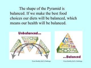 The shape of the Pyramid is balanced. If we make the best food choices our diets will be balanced, which means our health will be balanced. From Healthy Kid’s Challenge    From Healthy Kid’s Challenge 