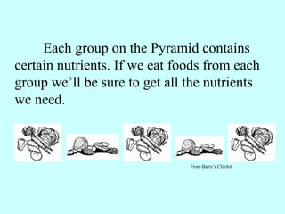 Each group on the Pyramid contains certain nutrients. If we eat foods from each group we’ll be sure to get all the nutrients we need. From Barry’s ClipArt 