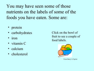 You may have seen some of those nutrients on the labels of some of the foods you have eaten. Some are: protein carbohydrates iron vitamin C  calcium  cholesterol Click on the bowl of fruit to see a couple of food labels. From Barry’s ClipArt 