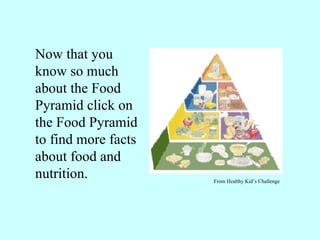 Now that you know so much about the Food Pyramid click on the Food Pyramid to find more facts about food and nutrition. From Healthy Kid’s Challenge 
