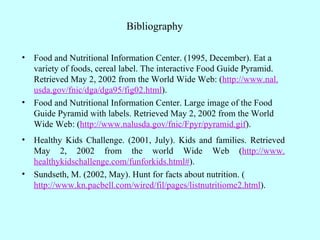 Bibliography Food and Nutritional Information Center. (1995, December). Eat a variety of foods, cereal label. The interactive Food Guide Pyramid. Retrieved May 2, 2002 from the World Wide Web: ( http://www. nal . usda . gov / fnic / dga /dga95/fig02.html ). Food and Nutritional Information Center. Large image of the Food Guide Pyramid with labels. Retrieved May 2, 2002 from the World Wide Web: ( http://www. nalusda . gov / fnic / Fpyr /pyramid. gif ). Healthy Kids Challenge. (2001, July). Kids and families. Retrieved May 2, 2002 from the world Wide Web ( http://www. healthykidschallenge .com/ funforkids .html# ). Sundseth, M. (2002, May). Hunt for facts about nutrition. ( http://www. kn . pacbell .com/wired/ fil /pages/listnutritiome2.html ). 