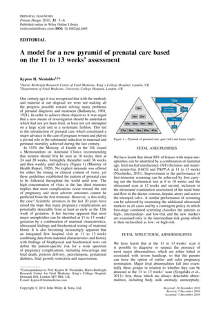 PRENATAL DIAGNOSIS
Prenat Diagn 2011; 31: 3–6.
Published online in Wiley Online Library
(wileyonlinelibrary.com) DOI: 10.1002/pd.2685


EDITORIAL

A model for a new pyramid of prenatal care based
on the 11 to 13 weeks’ assessment

Kypros H. Nicolaides1,2 *
1
    Harris Birthright Research Centre of Fetal Medicine, King’s College Hospital, London, UK
2
    Department of Fetal Medicine, University College Hospital, London, UK

One century ago it was recognized that with the methods
and material at our disposal we were not making all
the progress possible toward solving many problems
of prenatal diagnosis and treatment (Ballantyne, 1901,
1921). In order to achieve these objectives it was urged
that a new means of investigation should be undertaken
which had not yet been tried, at least not yet attempted
on a large scale and in a systematic fashion. This led
to the introduction of prenatal care which constituted a
major advance in the care of pregnant women and played
a pivotal role in the substantial reduction in maternal and         Figure 1—Pyramid of prenatal care: past (left) and future (right)
perinatal mortality achieved during the last century.
   In 1929, the Ministry of Health in the UK issued                                   FETAL ANEUPLOIDIES
a Memorandum on Antenatal Clinics recommending
that women should ﬁrst be seen at 16 weeks, then at                 We have learnt that about 90% of fetuses with major ane-
24 and 28 weeks, fortnightly thereafter until 36 weeks              uploidies can be identiﬁed by a combination of maternal
and then weekly until delivery (Figure 1) (Ministry of              age, fetal nuchal translucency (NT) thickness and mater-
Health Report, 1929). No explicit rationale was offered             nal serum-free ß-hCG and PAPP-A at 11 to 13 weeks
for either the timing or clinical content of visits, yet            (Nicolaides, 2011). Improvement in the performance of
these guidelines established the pattern of prenatal care           ﬁrst-trimester screening can be achieved by ﬁrst carry-
to be followed throughout the world until now. The                  ing out the biochemical test at 9 to 10 weeks and the
high concentration of visits in the late third trimester            ultrasound scan at 12 weeks and second, inclusion in
implies that most complications occur toward the end                the ultrasound examination assessment of the nasal bone
of pregnancy and most adverse outcomes cannot be                    and ﬂow in the ductus venosus, hepatic artery and across
predicted from the ﬁrst trimester. However, is this really          the tricuspid valve. A similar performance of screening
the case? Scientiﬁc advances in the last 20 years have              can be achieved by examining the additional ultrasound
raised the hope that many pregnancy complications are               markers in all cases and by a contingent policy in which
potentially detectable from at least as early as the 12th           ﬁrst-stage combined screening classiﬁes the patients as
week of gestation. It has become apparent that most                 high-, intermediate- and low-risk and the new markers
major aneuploidies can be identiﬁed at 11 to 13 weeks’              are examined only in the intermediate-risk group which
gestation by a combination of maternal characteristics,             is then reclassiﬁed as low- or high-risk.
ultrasound ﬁndings and biochemical testing of maternal
blood. It is also becoming increasingly apparent that
an integrated ﬁrst hospital visit at 11 to 13 weeks                       FETAL STRUCTURAL ABNORMALITIES
combining data from maternal characteristics and history
with ﬁndings of biophysical and biochemical tests can               We have learnt that at the 11 to 13 weeks’ scan it
deﬁne the patient-speciﬁc risk for a wide spectrum                  is possible to diagnose or suspect the presence of
of pregnancy complications, including miscarriage and               most major abnormalities, which are either lethal or
fetal death, preterm delivery, preeclampsia, gestational            associated with severe handicap, so that the parents
diabetes, fetal growth restriction and macrosomia.                  can have the option of earlier and safer pregnancy
                                                                    termination. Major fetal abnormalities fall into essen-
                                                                    tially three groups in relation to whether they can be
*Correspondence to: Prof. Kypros H. Nicolaides, Harris Birthright
Research Centre for Fetal Medicine, King’s College Hospital,        detected at the 11 to 13 weeks’ scan (Syngelaki et al.,
Denmark Hill, London SE5 9RS, UK.                                   2011): ﬁrst, those which are always detectable abnor-
E-mail: kypros@fetalmedicine.com                                    malities, including body stalk anomaly, anencephaly,

Copyright  2011 John Wiley & Sons, Ltd.                                                                   Received: 30 November 2010
                                                                                                             Revised: 5 December 2010
                                                                                                            Accepted: 5 December 2010
 
