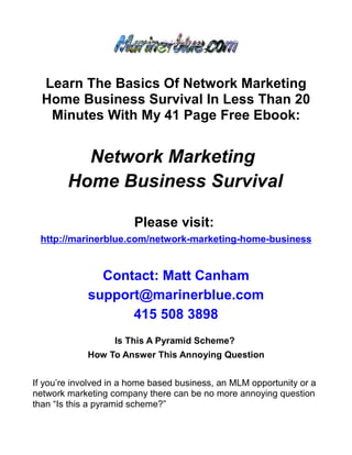 Learn The Basics Of Network Marketing
  Home Business Survival In Less Than 20
   Minutes With My 41 Page Free Ebook:


          Network Marketing
        Home Business Survival

                        Please visit:
 http://marinerblue.com/network-marketing-home-business


               Contact: Matt Canham
             support@marinerblue.com
                   415 508 3898
                   Is This A Pyramid Scheme?
             How To Answer This Annoying Question


If you’re involved in a home based business, an MLM opportunity or a
network marketing company there can be no more annoying question
than “Is this a pyramid scheme?”
 