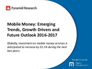 Mobile Money: Emerging
Trends, Growth Drivers and
Future Outlook 2016-2017
Globally, investment on mobile money services is
anticipated to increase by 23.1% during the next
two years.
Brought to you by:
 