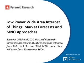 Low Power Wide Area Internet
of Things: Market Forecasts and
MNO Approaches
Between 2015 and 2020, Pyramid Research
forecasts that cellular M2M connections will grow
from 310m to 715m and LPWA M2M connections
will grow from 20m to over 860m.
Brought to you by:
 