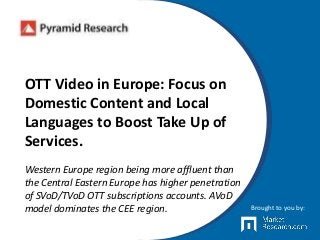 OTT Video in Europe: Focus on
Domestic Content and Local
Languages to Boost Take Up of
Services.
Western Europe region being more affluent than
the Central Eastern Europe has higher penetration
of SVoD/TVoD OTT subscriptions accounts. AVoD
model dominates the CEE region. Brought to you by:
 
