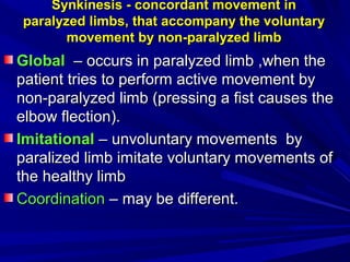 Synkinesis - concordant movement inSynkinesis - concordant movement in
paralyzed limbs, that accompany the voluntaryparalyzed limbs, that accompany the voluntary
movement by non-paralyzed limbmovement by non-paralyzed limb
GlobalGlobal –– occurs in paralyzed limb ,when theoccurs in paralyzed limb ,when the
patient tries to perform active movement bypatient tries to perform active movement by
non-paralyzed limb (pressing a fist causes thenon-paralyzed limb (pressing a fist causes the
elbow flection).elbow flection).
ІІmitationalmitational –– unvoluntary movements byunvoluntary movements by
paralized limb imitate voluntary movements ofparalized limb imitate voluntary movements of
the healthy limbthe healthy limb
CoordinationCoordination –– may be different.may be different.
 
