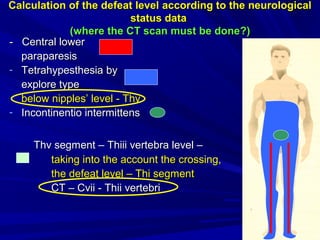 CalculationCalculation of the defeat levelof the defeat level according to theaccording to the neurologicalneurological
status datastatus data
((where the CT scan must be donewhere the CT scan must be done?)?)
-- Central lowerCentral lower
paraparesisparaparesis
- TetrahypesthesiaTetrahypesthesia byby
explore typeexplore type
below nipples’ levelbelow nipples’ level -- ThvThv
- ІІncontinentio intermittensncontinentio intermittens
Thv segmentThv segment –– ThThіііііі vertebra levelvertebra level ––
taking into the account the crossing,taking into the account the crossing,
the defeat levelthe defeat level –– Thi segmentThi segment
CCТ – СТ – Сvvіі -іі - ThThііii vertebrivertebri
 
