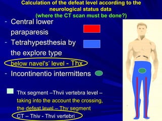 CalculationCalculation of the defeat levelof the defeat level according to theaccording to the
neurological status dataneurological status data
((where the CT scan must be donewhere the CT scan must be done?)?)
- Central lowerCentral lower
paraparesisparaparesis
- Tetrahypesthesia byTetrahypesthesia by
the explore typethe explore type
below navel's’ levelbelow navel's’ level -- ThxThx
- ІІncontinentio intermittensncontinentio intermittens
Thx segmentThx segment ––ThvThvіііі vertebra levelvertebra level ––
taking into the account the crossing,taking into the account the crossing,
the defeat levelthe defeat level –– Thv segmentThv segment
CCТ –Т – Thiv - ThviThiv - Thvi vertebrivertebri
 