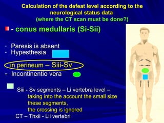 CalculationCalculation of the defeat levelof the defeat level according to theaccording to the
neurological status dataneurological status data
((where the CT scan must be donewhere the CT scan must be done?)?)
-- conus medullarisconus medullaris ((Si-Sii)Si-Sii)
- Paresis is absentParesis is absent
- HypesthesiaHypesthesia
inin perineumperineum –– Siii-SvSiii-Sv
-- ІІncontinentio verancontinentio vera
Siii - Sv segmentsSiii - Sv segments –– LiLi vertebra levelvertebra level ––
taking into the account the small sizetaking into the account the small size
these segmentsthese segments,,
the crossing is ignoredthe crossing is ignored
CCТ –Т – ThxThxіі -іі - LiiLii vertebrivertebri
 