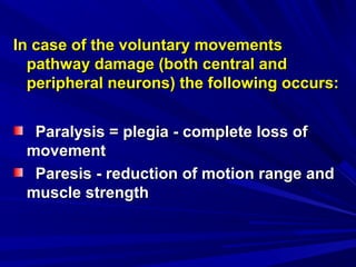 In case of the voluntary movementsIn case of the voluntary movements
pathway damage (both central andpathway damage (both central and
peripheral neurons) the following occurs:peripheral neurons) the following occurs:
Paralysis = plegia - complete loss ofParalysis = plegia - complete loss of
movementmovement
Paresis - reduction of motion range andParesis - reduction of motion range and
muscle strengthmuscle strength
 