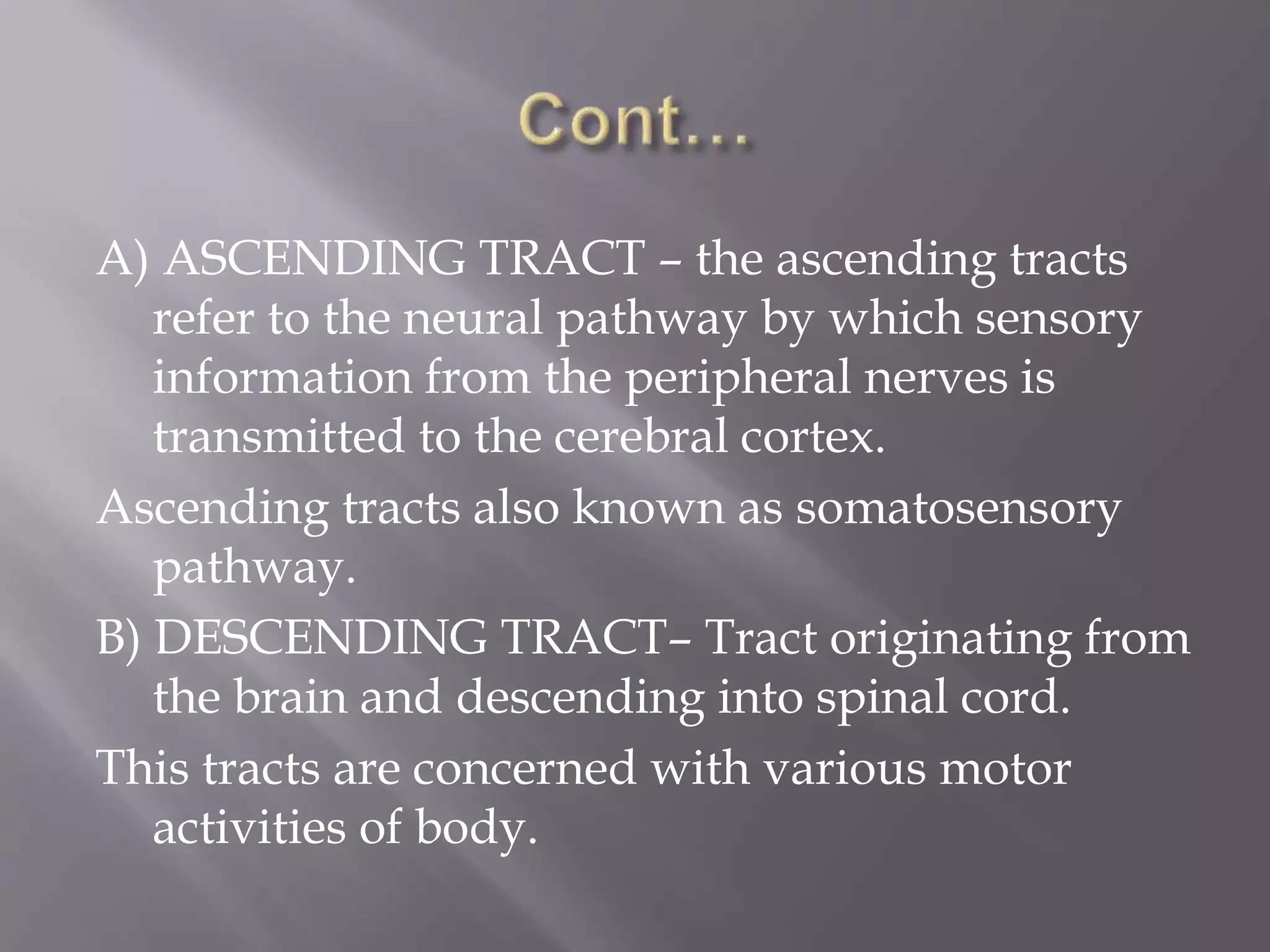 A) ASCENDING TRACT – the ascending tracts
refer to the neural pathway by which sensory
information from the peripheral nerves is
transmitted to the cerebral cortex.
Ascending tracts also known as somatosensory
pathway.
B) DESCENDING TRACT– Tract originating from
the brain and descending into spinal cord.
This tracts are concerned with various motor
activities of body.
 