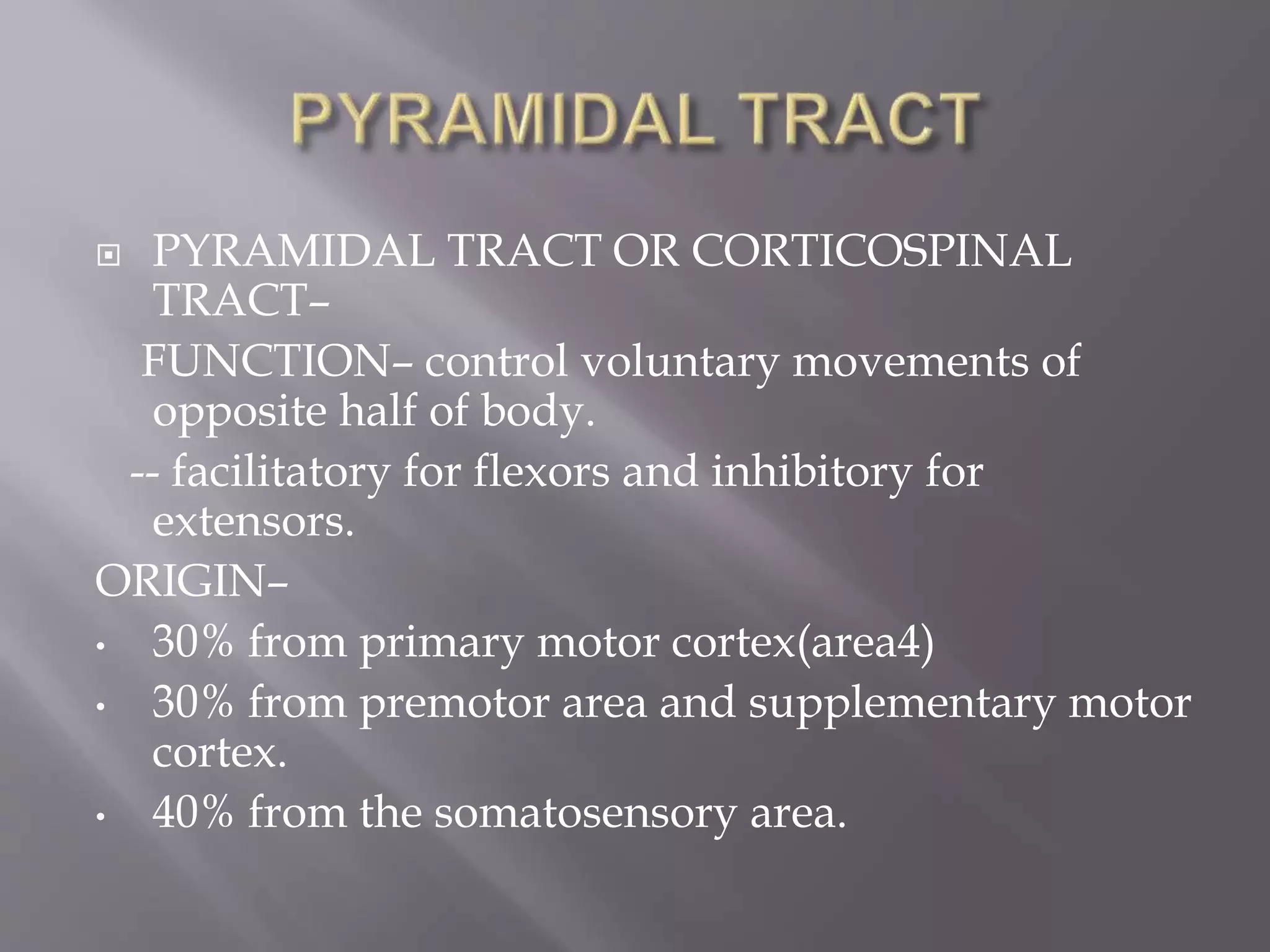  PYRAMIDAL TRACT OR CORTICOSPINAL
TRACT–
FUNCTION– control voluntary movements of
opposite half of body.
-- facilitatory for flexors and inhibitory for
extensors.
ORIGIN–
• 30% from primary motor cortex(area4)
• 30% from premotor area and supplementary motor
cortex.
• 40% from the somatosensory area.
 