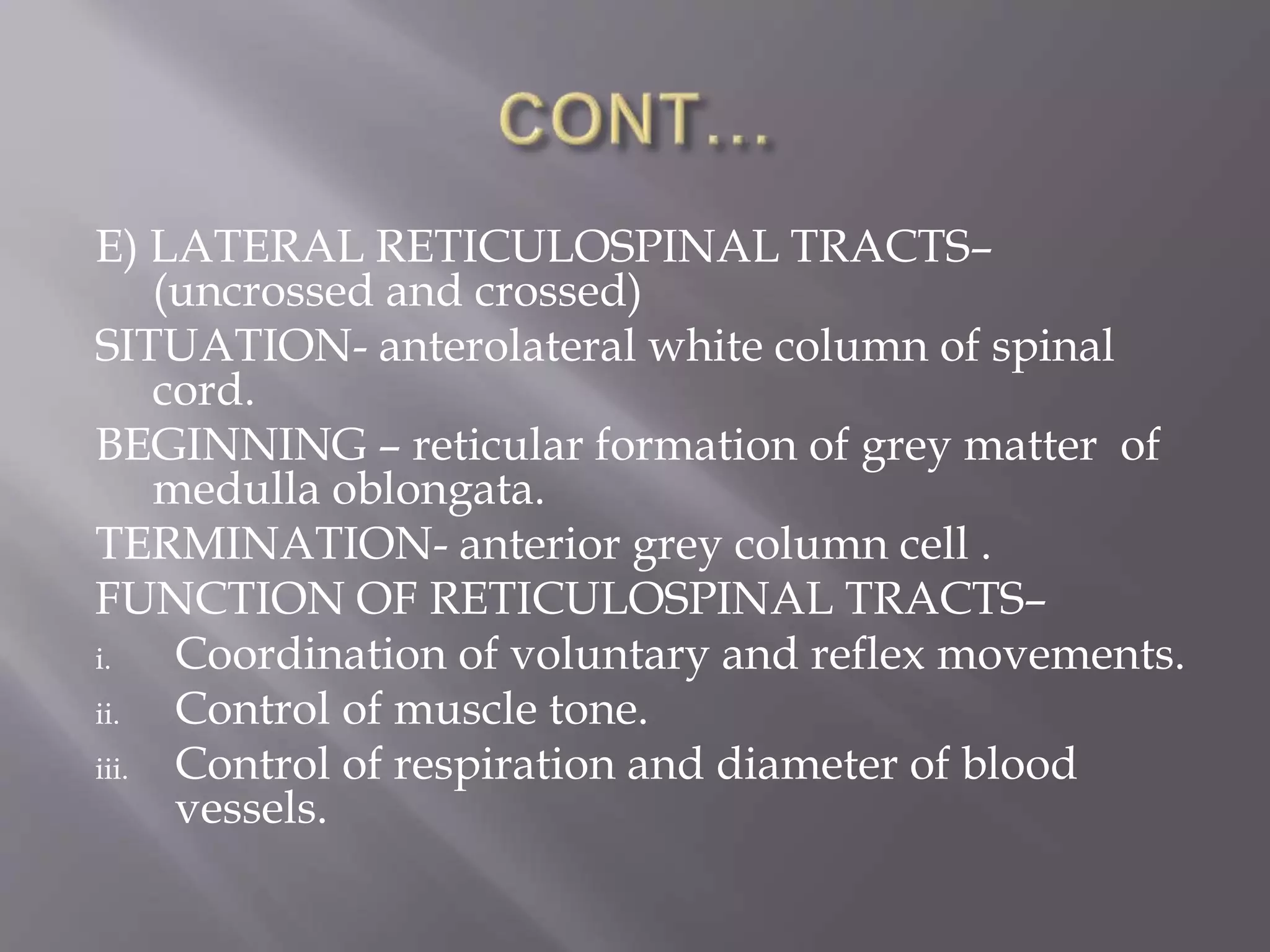E) LATERAL RETICULOSPINAL TRACTS–
(uncrossed and crossed)
SITUATION- anterolateral white column of spinal
cord.
BEGINNING – reticular formation of grey matter of
medulla oblongata.
TERMINATION- anterior grey column cell .
FUNCTION OF RETICULOSPINAL TRACTS–
i. Coordination of voluntary and reflex movements.
ii. Control of muscle tone.
iii. Control of respiration and diameter of blood
vessels.
 