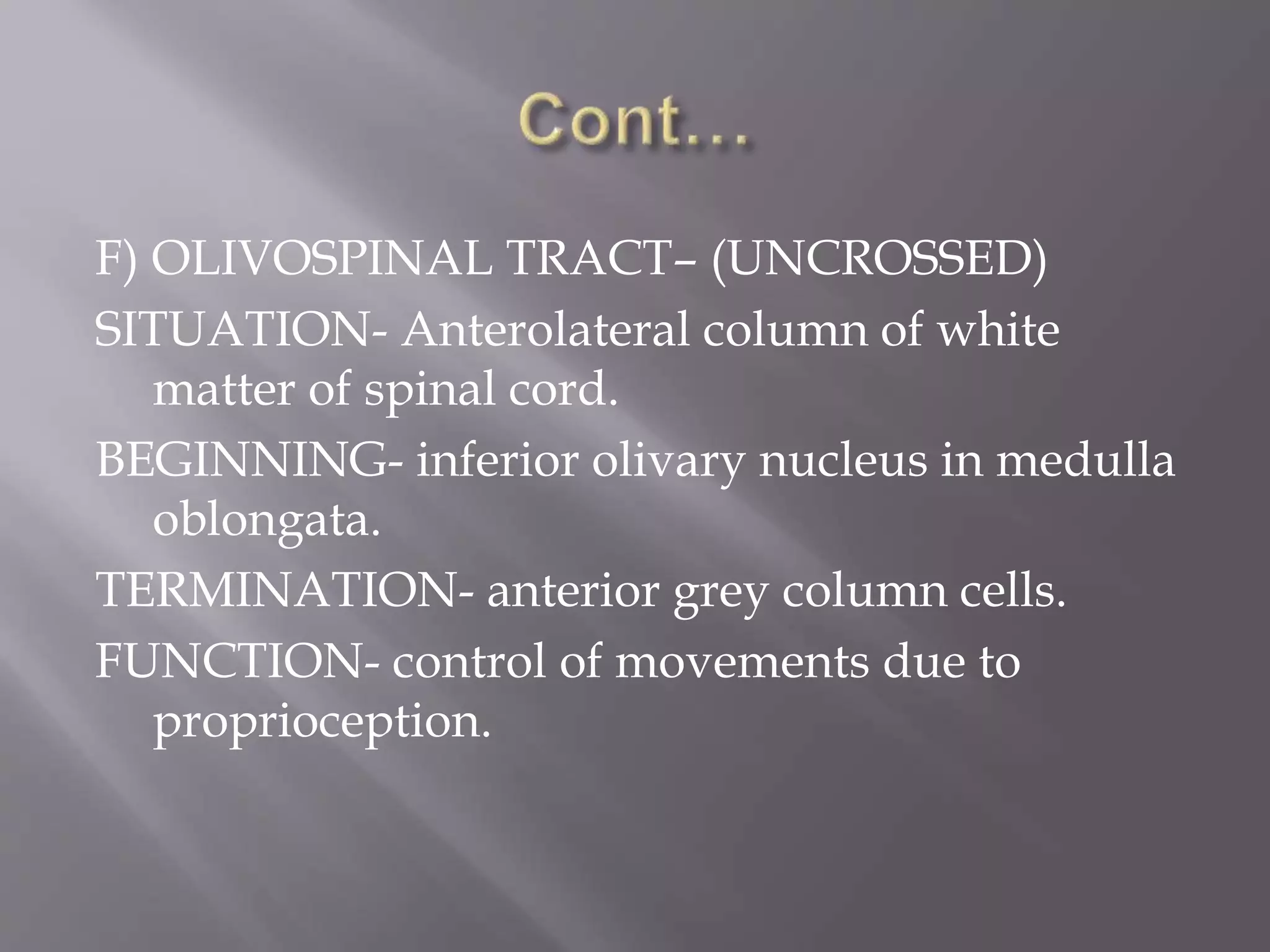 F) OLIVOSPINAL TRACT– (UNCROSSED)
SITUATION- Anterolateral column of white
matter of spinal cord.
BEGINNING- inferior olivary nucleus in medulla
oblongata.
TERMINATION- anterior grey column cells.
FUNCTION- control of movements due to
proprioception.
 