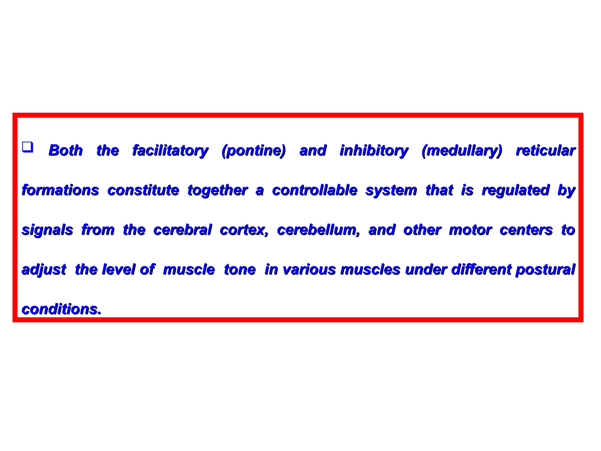  Both the facilitatory (pontine) and inhibitory (medullary) reticular
Both the facilitatory (pontine) and inhibitory (medullary) reticular
formations constitute together a controllable system that is regulated by
formations constitute together a controllable system that is regulated by
signals from the cerebral cortex, cerebellum, and other motor centers to
signals from the cerebral cortex, cerebellum, and other motor centers to
adjust the level of muscle tone in various muscles under different postural
adjust the level of muscle tone in various muscles under different postural
conditions.
conditions.
 