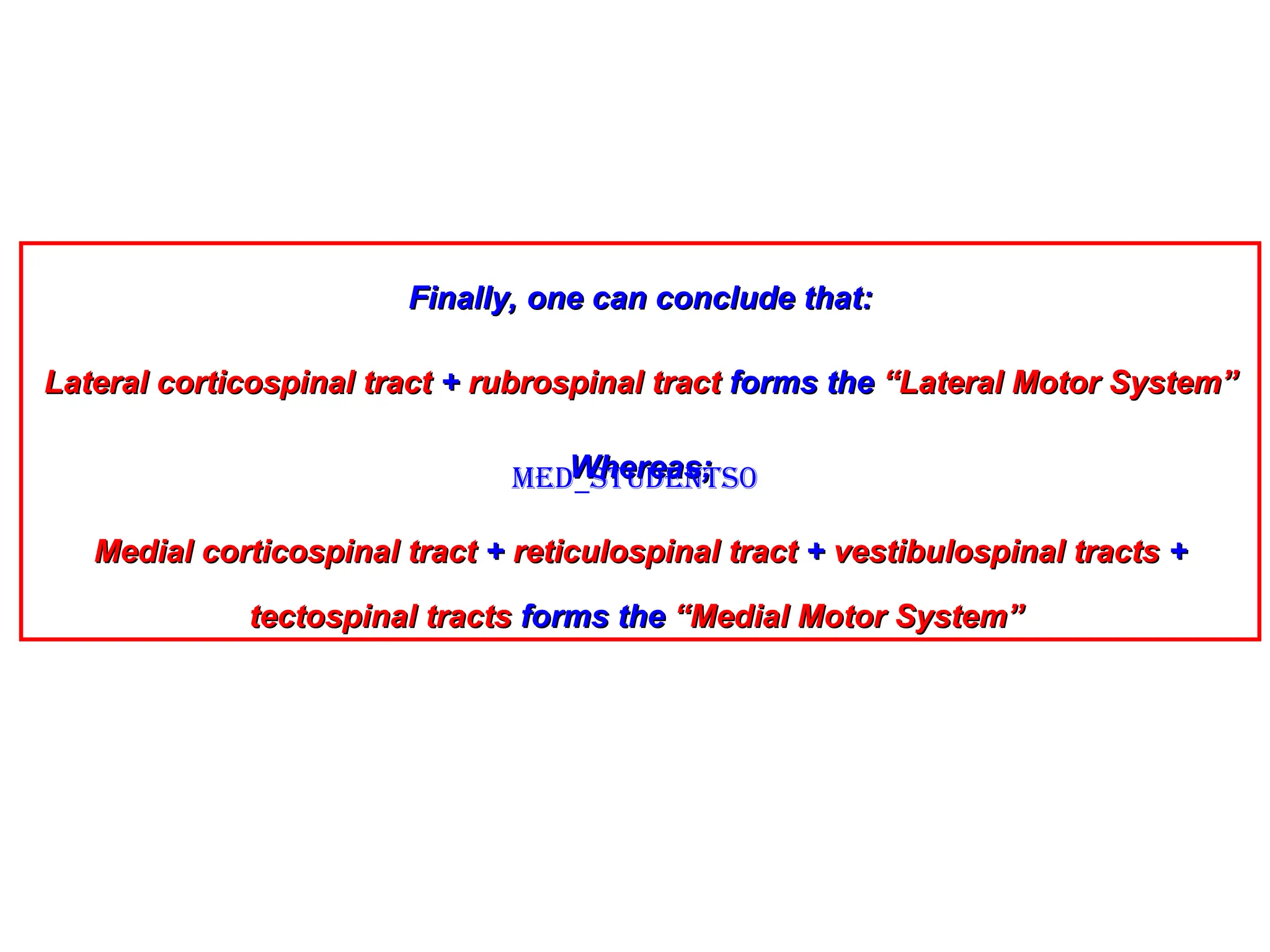 Finally, one can conclude that:
Finally, one can conclude that:
Lateral corticospinal tract
Lateral corticospinal tract +
+ rubrospinal tract
rubrospinal tract forms the
forms the “Lateral Motor System”
“Lateral Motor System”
Whereas;
Whereas;
Medial corticospinal tract
Medial corticospinal tract +
+ reticulospinal tract
reticulospinal tract +
+ vestibulospinal tracts
vestibulospinal tracts +
+
tectospinal tracts
tectospinal tracts forms the
forms the “Medial Motor System”
“Medial Motor System”
Med_students0
 