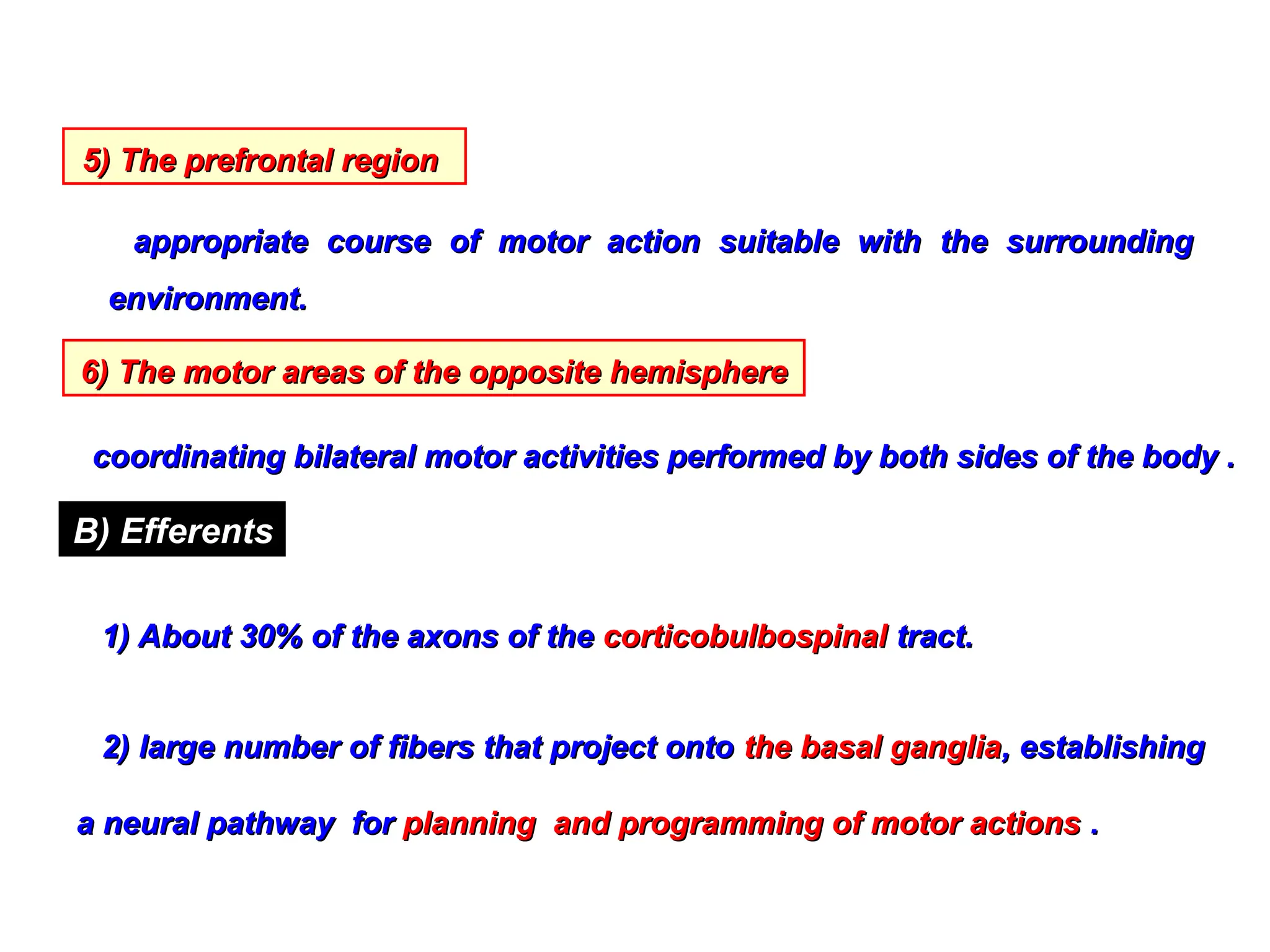 5) The prefrontal region
5) The prefrontal region
appropriate course of motor action suitable with the surrounding
appropriate course of motor action suitable with the surrounding
environment.
environment.
6) The motor areas of the opposite hemisphere
6) The motor areas of the opposite hemisphere
coordinating bilateral motor activities performed by both sides of the body .
coordinating bilateral motor activities performed by both sides of the body .
B) Efferents
1) About 30% of the axons of the
1) About 30% of the axons of the corticobulbospinal
corticobulbospinal tract.
tract.
2) large number of fibers that project onto
2) large number of fibers that project onto the basal ganglia
the basal ganglia, establishing
, establishing
a neural pathway for
a neural pathway for planning and programming of motor actions
planning and programming of motor actions .
.
 