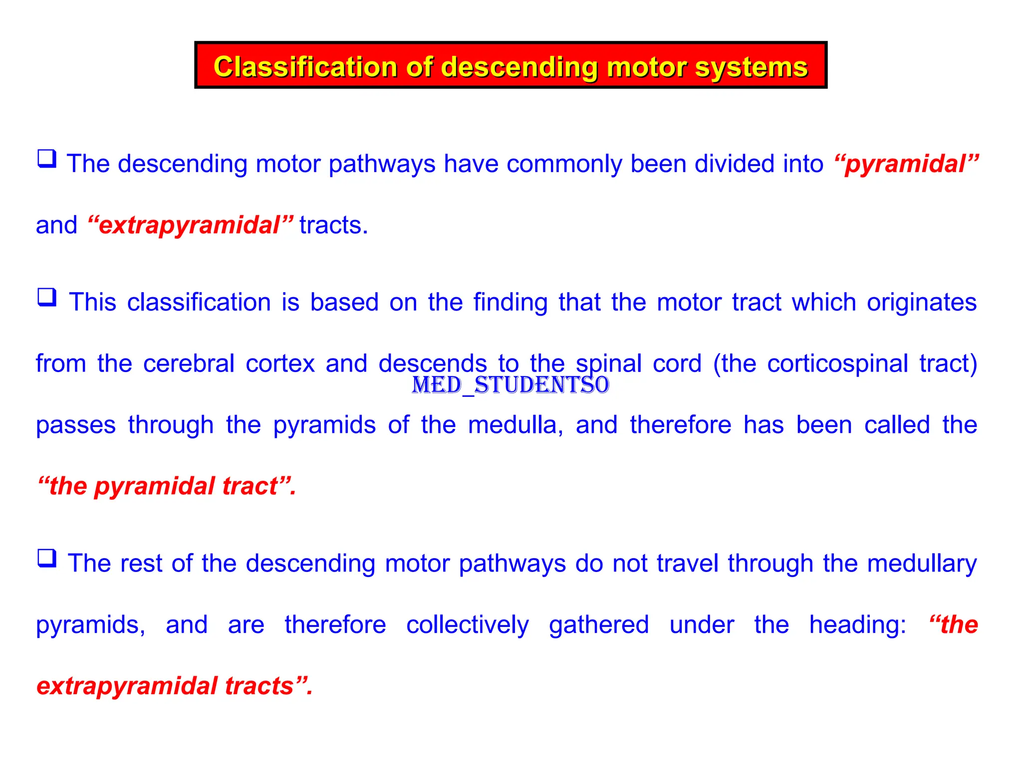 The descending motor pathways have commonly been divided into “pyramidal”
and “extrapyramidal” tracts.
 This classification is based on the finding that the motor tract which originates
from the cerebral cortex and descends to the spinal cord (the corticospinal tract)
passes through the pyramids of the medulla, and therefore has been called the
“the pyramidal tract”.
 The rest of the descending motor pathways do not travel through the medullary
pyramids, and are therefore collectively gathered under the heading: “the
extrapyramidal tracts”.
Classification of descending motor systems
Classification of descending motor systems
Med_students0
 