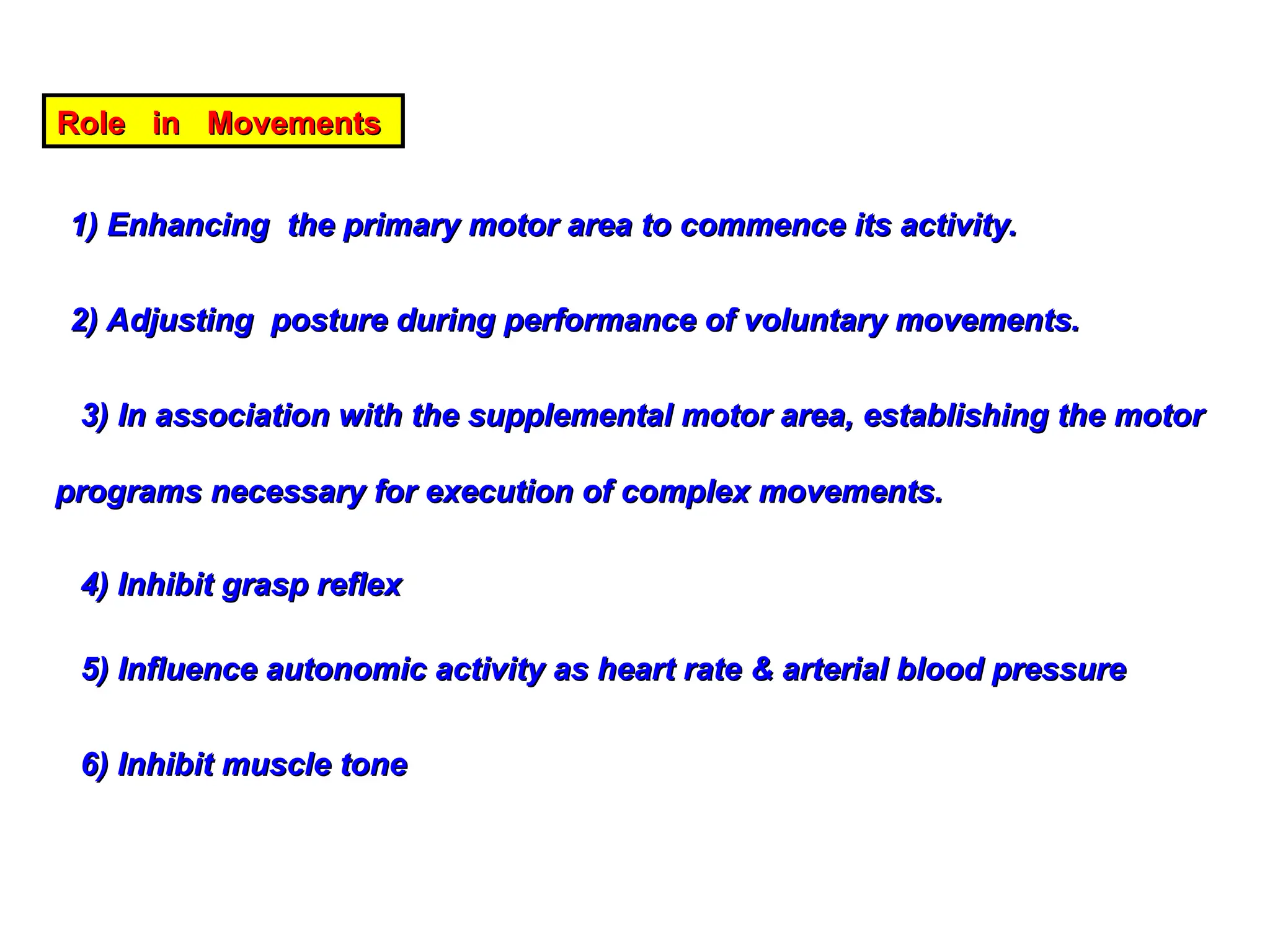 Role in Movements
Role in Movements
1) Enhancing the primary motor area to commence its activity.
1) Enhancing the primary motor area to commence its activity.
2) Adjusting posture during performance of voluntary movements.
2) Adjusting posture during performance of voluntary movements.
3) In association with the supplemental motor area, establishing the motor
3) In association with the supplemental motor area, establishing the motor
programs necessary for execution of complex movements.
programs necessary for execution of complex movements.
4) Inhibit grasp reflex
4) Inhibit grasp reflex
5) Influence autonomic activity as heart rate & arterial blood pressure
5) Influence autonomic activity as heart rate & arterial blood pressure
6) Inhibit muscle tone
6) Inhibit muscle tone
 