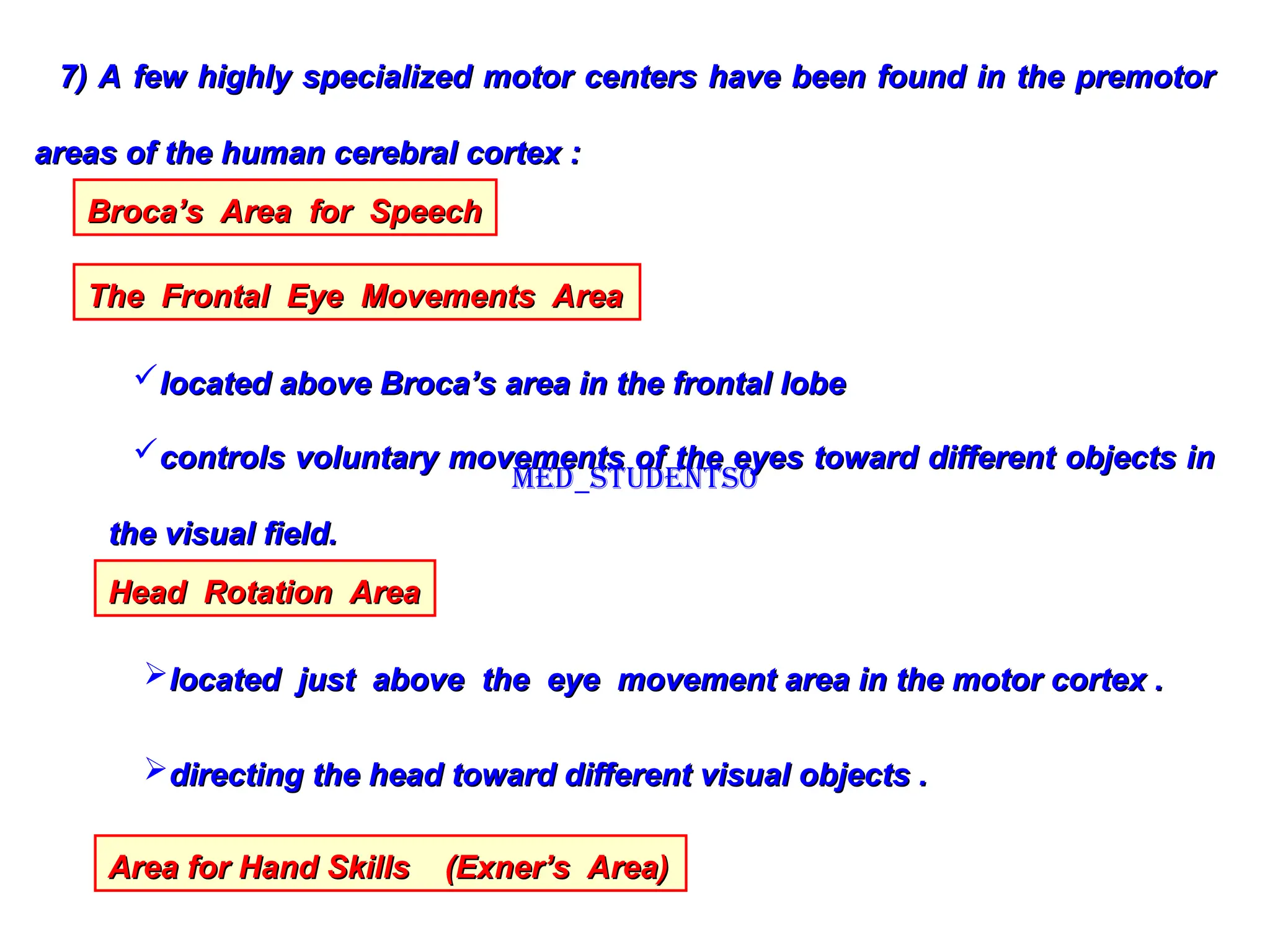 7) A few highly specialized motor centers have been found in the premotor
7) A few highly specialized motor centers have been found in the premotor
areas of the human cerebral cortex :
areas of the human cerebral cortex :
Broca’s Area for Speech
Broca’s Area for Speech
The Frontal Eye Movements Area
The Frontal Eye Movements Area
located above Broca’s area in the frontal lobe
located above Broca’s area in the frontal lobe
controls voluntary movements of the eyes toward different objects in
controls voluntary movements of the eyes toward different objects in
the visual field.
the visual field.
Head Rotation Area
Head Rotation Area
located just above the eye movement area in the motor cortex .
located just above the eye movement area in the motor cortex .
directing the head toward different visual objects .
directing the head toward different visual objects .
Area for Hand Skills (Exner’s Area)
Area for Hand Skills (Exner’s Area)
Med_students0
 