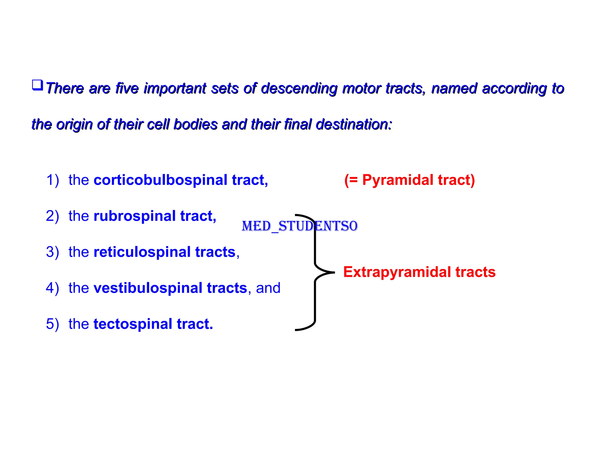 There are five important sets of descending motor tracts, named according to
There are five important sets of descending motor tracts, named according to
the origin of their cell bodies and their final destination:
the origin of their cell bodies and their final destination:
1) the corticobulbospinal tract, (= Pyramidal tract)
2) the rubrospinal tract,
3) the reticulospinal tracts,
4) the vestibulospinal tracts, and
5) the tectospinal tract.
Extrapyramidal tracts
Med_students0
 