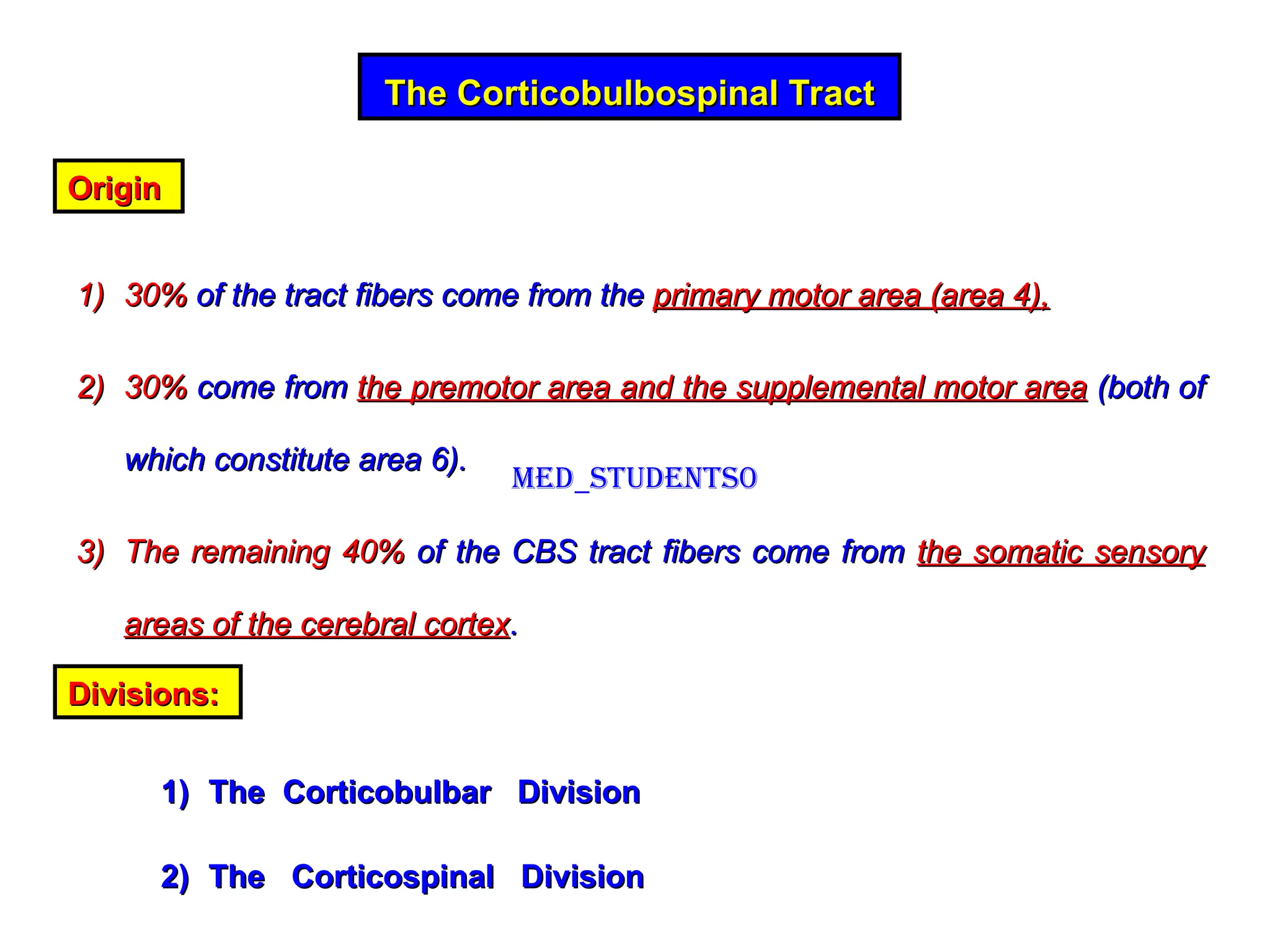 The Corticobulbospinal Tract
The Corticobulbospinal Tract
Origin
Origin
1)
1) 30%
30% of the tract fibers come from the
of the tract fibers come from the primary motor area (area 4),
primary motor area (area 4),
2)
2) 30%
30% come from
come from the premotor area and the supplemental motor area
the premotor area and the supplemental motor area (both of
(both of
which constitute area 6).
which constitute area 6).
3)
3) The remaining 40%
The remaining 40% of the CBS tract fibers come from
of the CBS tract fibers come from the somatic sensory
the somatic sensory
areas of the cerebral cortex
areas of the cerebral cortex.
.
Divisions:
Divisions:
1)
1) The Corticobulbar Division
The Corticobulbar Division
2)
2) The Corticospinal Division
The Corticospinal Division
Med_students0
 