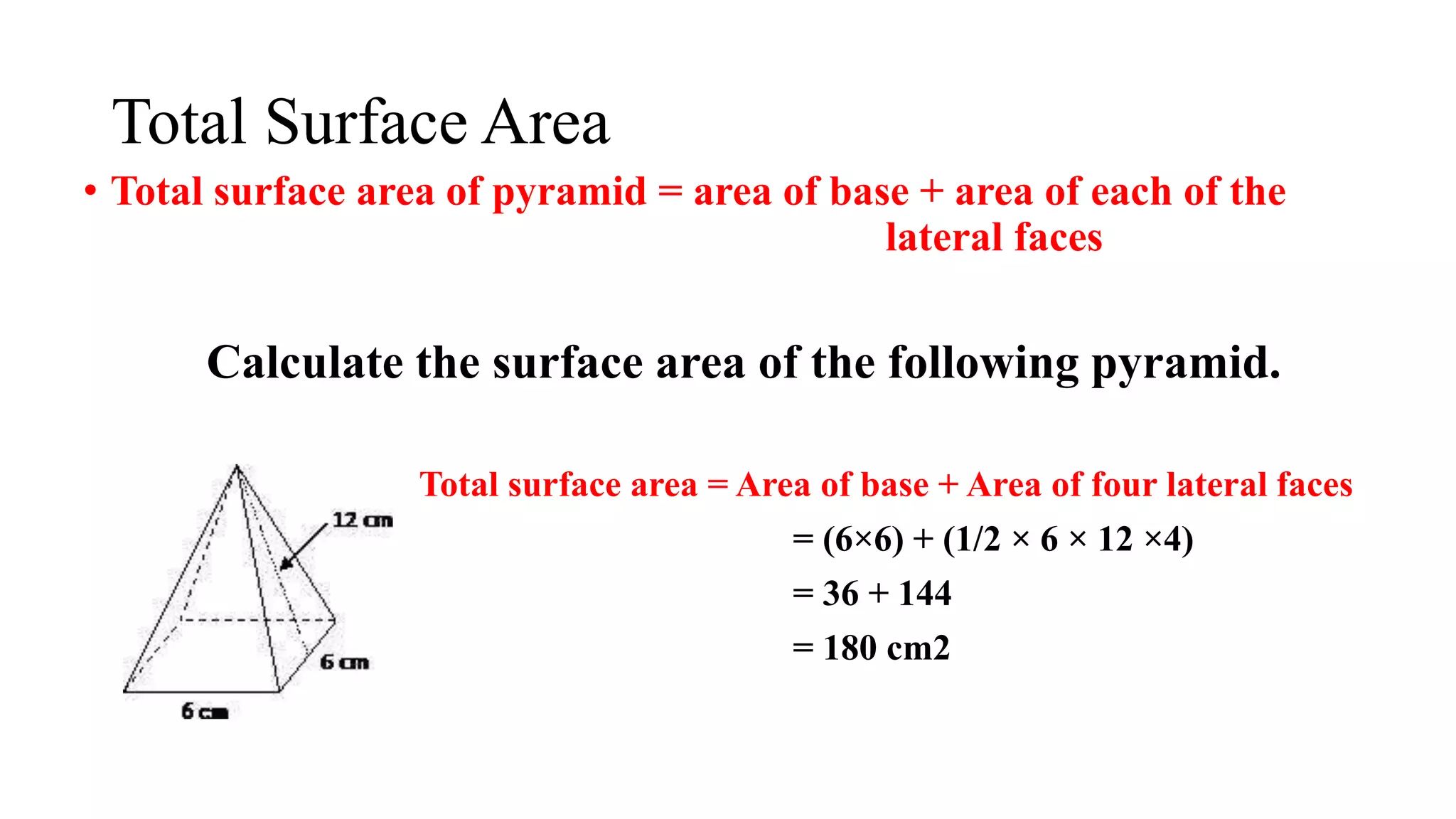Total Surface Area
• Total surface area of pyramid = area of base + area of each of the
……………………………………………… lateral faces
Calculate the surface area of the following pyramid.
Total surface area = Area of base + Area of four lateral faces
= (6×6) + (1/2 × 6 × 12 ×4)
= 36 + 144
= 180 cm2
 