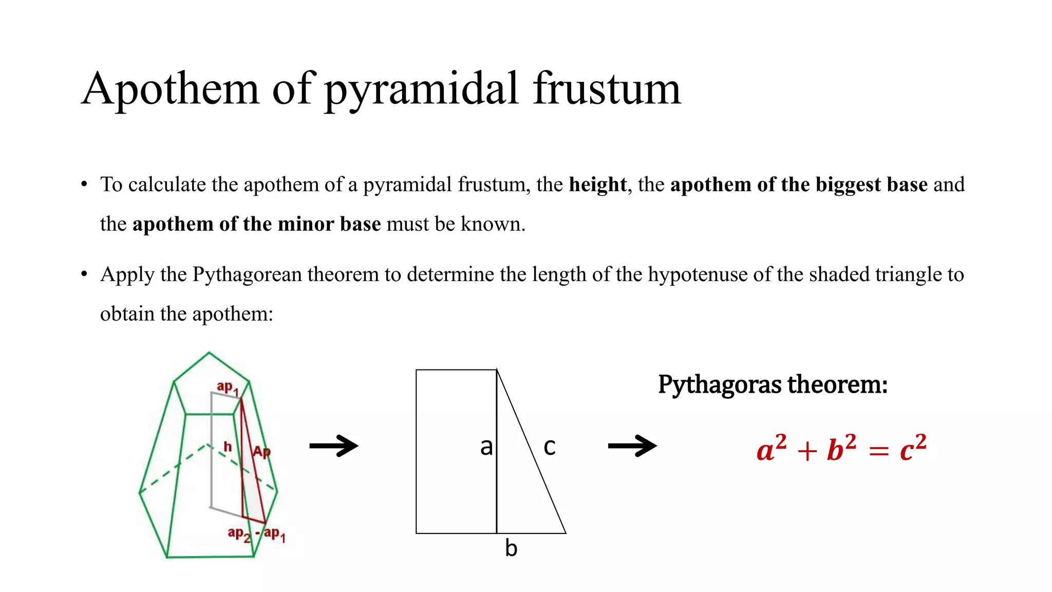 Apothem of pyramidal frustum
• To calculate the apothem of a pyramidal frustum, the height, the apothem of the biggest base and
the apothem of the minor base must be known.
• Apply the Pythagorean theorem to determine the length of the hypotenuse of the shaded triangle to
obtain the apothem:
a c
b
Pythagoras theorem:
𝒂 𝟐 + 𝒃 𝟐 = 𝒄 𝟐
 