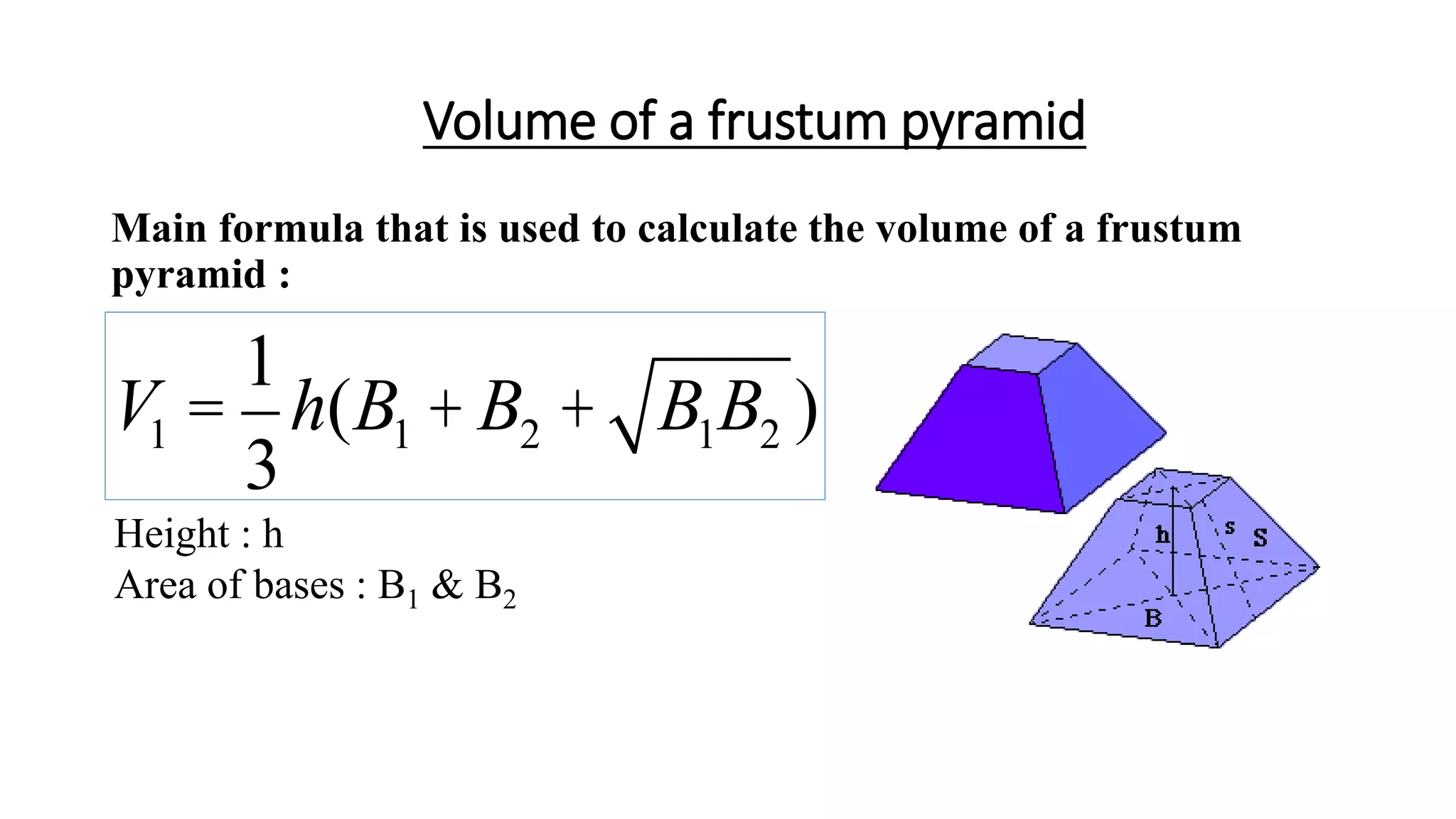 Volume of a frustum pyramid
Main formula that is used to calculate the volume of a frustum
pyramid :
Height : h
Area of bases : B1 & B2
V1 =
1
3
h(B1 + B2 + B1B2 )
 