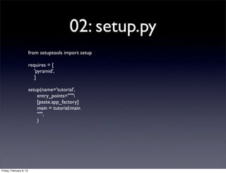 02: setup.py
from setuptools import setup
requires = [
'pyramid',
]
setup(name='tutorial',
entry_points="""
[paste.app_factory]
main = tutorial:main
""",
)
Friday, February 8, 13
 
