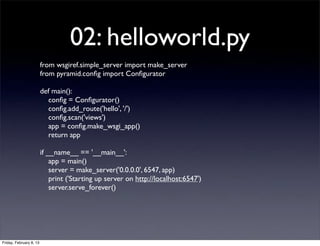 02: helloworld.py
from wsgiref.simple_server import make_server
from pyramid.conﬁg import Conﬁgurator
def main():
conﬁg = Conﬁgurator()
conﬁg.add_route('hello', '/')
conﬁg.scan('views')
app = conﬁg.make_wsgi_app()
return app
if __name__ == '__main__':
app = main()
server = make_server('0.0.0.0', 6547, app)
print ('Starting up server on http://localhost:6547')
server.serve_forever()
Friday, February 8, 13
 