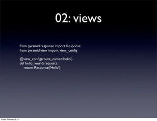 02: views
from pyramid.response import Response
from pyramid.view import view_conﬁg
@view_conﬁg(route_name='hello')
def hello_world(request):
return Response('Hello')
Friday, February 8, 13
 