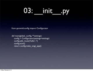03: __init__.py
from pyramid.conﬁg import Conﬁgurator
def main(global_conﬁg, **settings):
conﬁg = Conﬁgurator(settings=settings)
conﬁg.add_route('hello', '/')
conﬁg.scan()
return conﬁg.make_wsgi_app()
Friday, February 8, 13
 