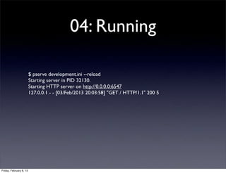 04: Running
$ pserve development.ini --reload
Starting server in PID 32130.
Starting HTTP server on http://0.0.0.0:6547
127.0.0.1 - - [03/Feb/2013 20:03:58] "GET / HTTP/1.1" 200 5
Friday, February 8, 13
 