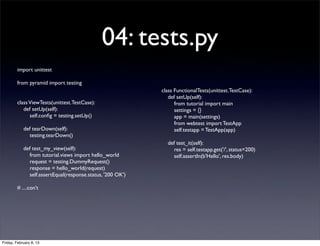04: tests.py
import unittest
from pyramid import testing
classViewTests(unittest.TestCase):
def setUp(self):
self.conﬁg = testing.setUp()
def tearDown(self):
testing.tearDown()
def test_my_view(self):
from tutorial.views import hello_world
request = testing.DummyRequest()
response = hello_world(request)
self.assertEqual(response.status, '200 OK')
# ....con’t
class FunctionalTests(unittest.TestCase):
def setUp(self):
from tutorial import main
settings = {}
app = main(settings)
from webtest import TestApp
self.testapp = TestApp(app)
def test_it(self):
res = self.testapp.get('/', status=200)
self.assertIn(b'Hello', res.body)
Friday, February 8, 13
 