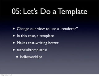 05: Let’s Do a Template
• Change our view to use a “renderer”
• In this case, a template
• Makes test-writing better
• tutorial/templates/
• helloworld.pt
Friday, February 8, 13
 