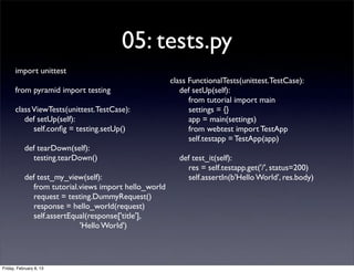 05: tests.py
import unittest
from pyramid import testing
classViewTests(unittest.TestCase):
def setUp(self):
self.conﬁg = testing.setUp()
def tearDown(self):
testing.tearDown()
def test_my_view(self):
from tutorial.views import hello_world
request = testing.DummyRequest()
response = hello_world(request)
self.assertEqual(response['title'],
'Hello World')
class FunctionalTests(unittest.TestCase):
def setUp(self):
from tutorial import main
settings = {}
app = main(settings)
from webtest import TestApp
self.testapp = TestApp(app)
def test_it(self):
res = self.testapp.get('/', status=200)
self.assertIn(b'Hello World', res.body)
Friday, February 8, 13
 