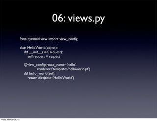 06: views.py
from pyramid.view import view_conﬁg
class HelloWorld(object):
def __init__(self, request):
self.request = request
@view_conﬁg(route_name='hello',
renderer='templates/helloworld.pt')
def hello_world(self):
return dict(title='Hello World')
Friday, February 8, 13
 