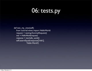 06: tests.py
def test_my_view(self):
from tutorial.views import HelloWorld
request = testing.DummyRequest()
inst = HelloWorld(request)
response = inst.hello_world()
self.assertEqual(response['title'],
'Hello World')
Friday, February 8, 13
 