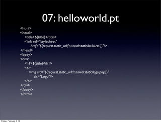 07: helloworld.pt
<html>
<head>
<title>${title}</title>
<link rel="stylesheet"
href="${request.static_url('tutorial:static/hello.css')}"/>
</head>
<body>
<div>
<h1>${title}</h1>
<p>
<img src="${request.static_url('tutorial:static/logo.png')}"
alt="Logo"/>
</p>
</div>
</body>
</html>
Friday, February 8, 13
 