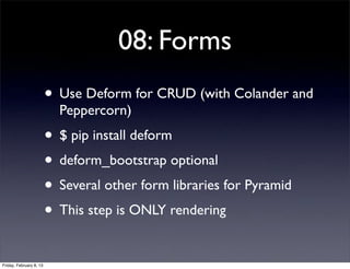 08: Forms
• Use Deform for CRUD (with Colander and
Peppercorn)
• $ pip install deform
• deform_bootstrap optional
• Several other form libraries for Pyramid
• This step is ONLY rendering
Friday, February 8, 13
 